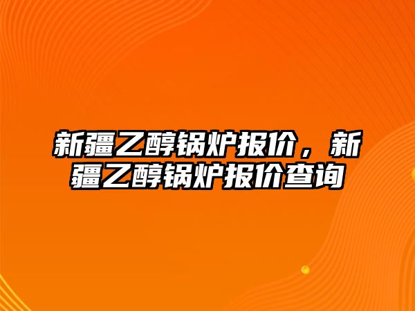 新疆乙醇鍋爐報(bào)價(jià)，新疆乙醇鍋爐報(bào)價(jià)查詢