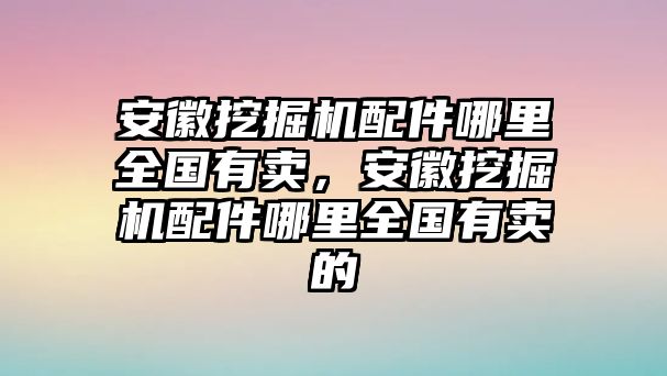 安徽挖掘機(jī)配件哪里全國(guó)有賣，安徽挖掘機(jī)配件哪里全國(guó)有賣的