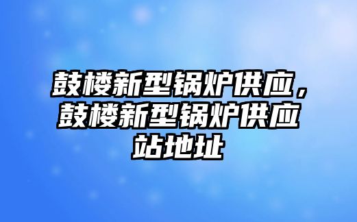 鼓樓新型鍋爐供應，鼓樓新型鍋爐供應站地址