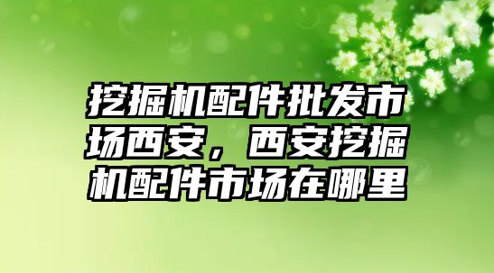 挖掘機(jī)配件批發(fā)市場(chǎng)西安，西安挖掘機(jī)配件市場(chǎng)在哪里