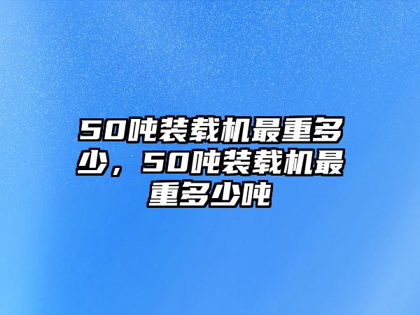 50噸裝載機最重多少，50噸裝載機最重多少噸