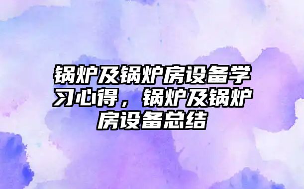 鍋爐及鍋爐房設(shè)備學(xué)習(xí)心得，鍋爐及鍋爐房設(shè)備總結(jié)