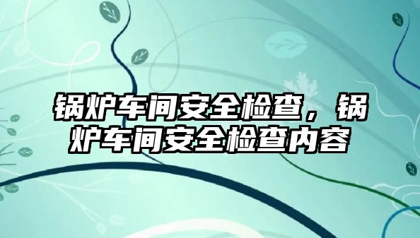 鍋爐車間安全檢查，鍋爐車間安全檢查內容