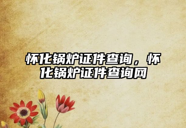 懷化鍋爐證件查詢，懷化鍋爐證件查詢網(wǎng)