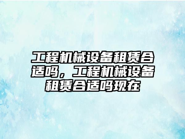 工程機(jī)械設(shè)備租賃合適嗎，工程機(jī)械設(shè)備租賃合適嗎現(xiàn)在