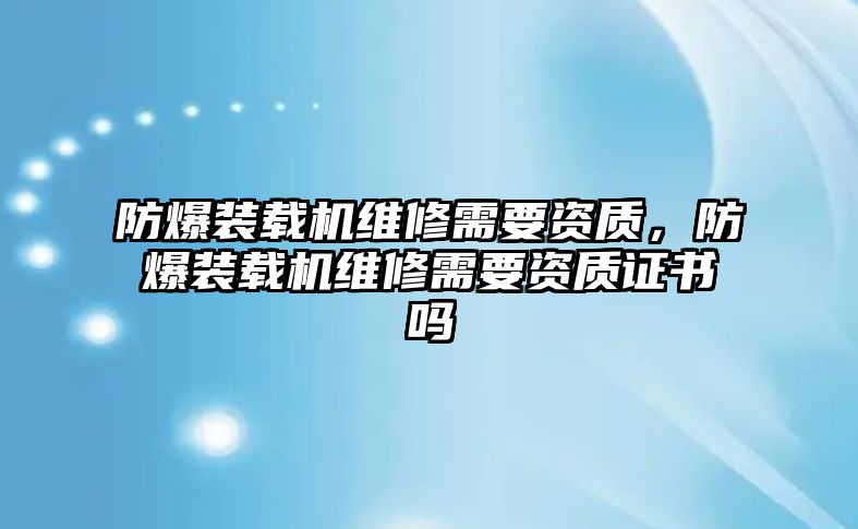 防爆裝載機(jī)維修需要資質(zhì)，防爆裝載機(jī)維修需要資質(zhì)證書嗎