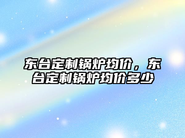 東臺(tái)定制鍋爐均價(jià)，東臺(tái)定制鍋爐均價(jià)多少