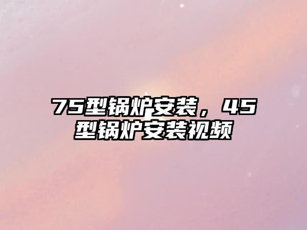 75型鍋爐安裝，45型鍋爐安裝視頻