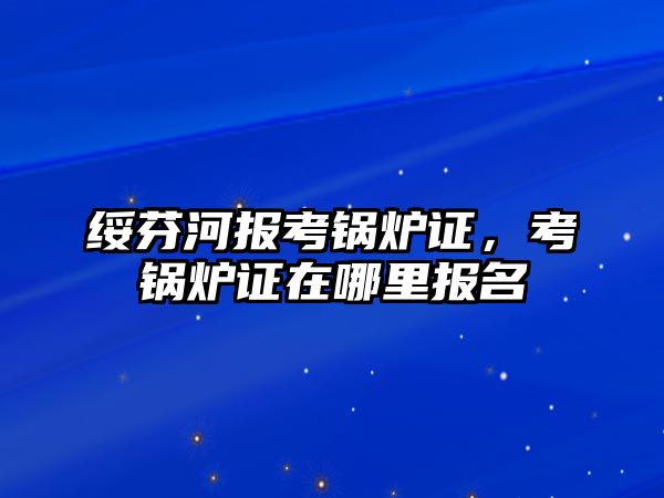 綏芬河報(bào)考鍋爐證，考鍋爐證在哪里報(bào)名