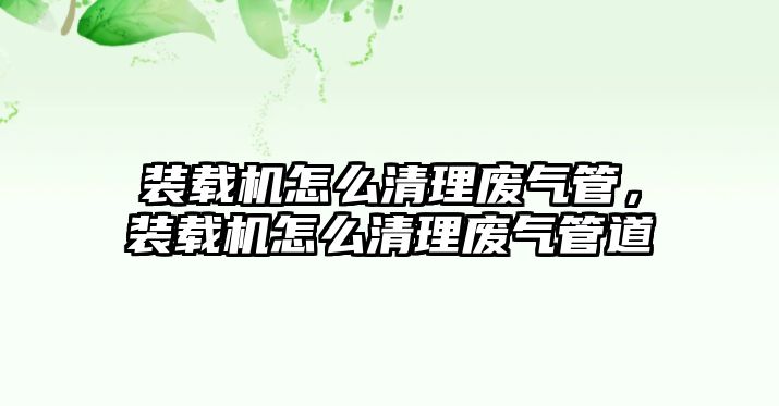 裝載機怎么清理廢氣管，裝載機怎么清理廢氣管道