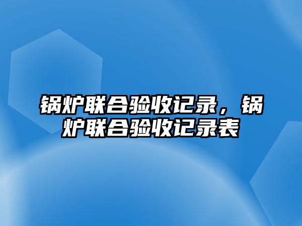 鍋爐聯(lián)合驗(yàn)收記錄，鍋爐聯(lián)合驗(yàn)收記錄表