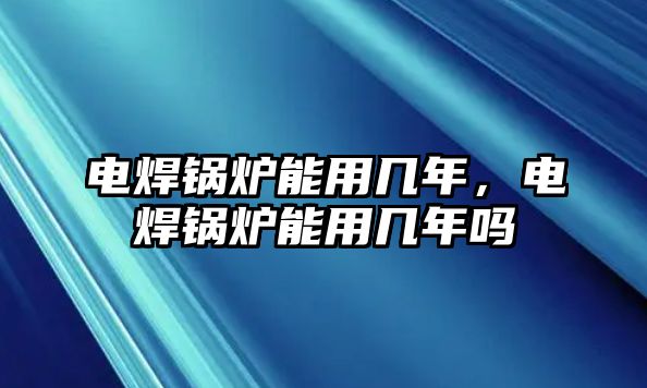 電焊鍋爐能用幾年，電焊鍋爐能用幾年嗎