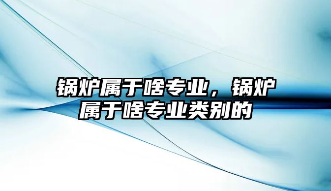 鍋爐屬于啥專(zhuān)業(yè)，鍋爐屬于啥專(zhuān)業(yè)類(lèi)別的