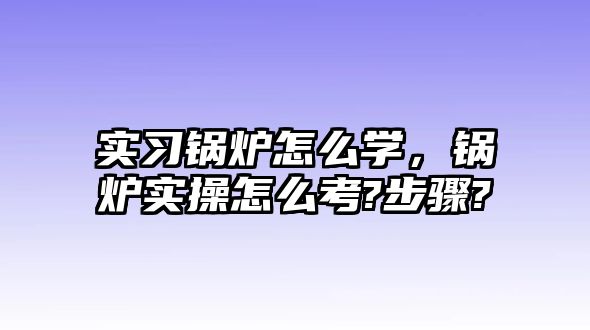 實習鍋爐怎么學，鍋爐實操怎么考?步驟?