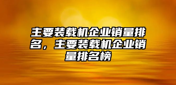 主要裝載機(jī)企業(yè)銷量排名，主要裝載機(jī)企業(yè)銷量排名榜