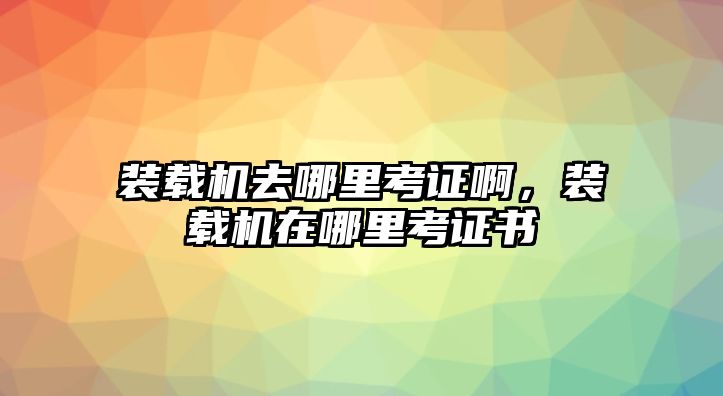 裝載機(jī)去哪里考證啊，裝載機(jī)在哪里考證書