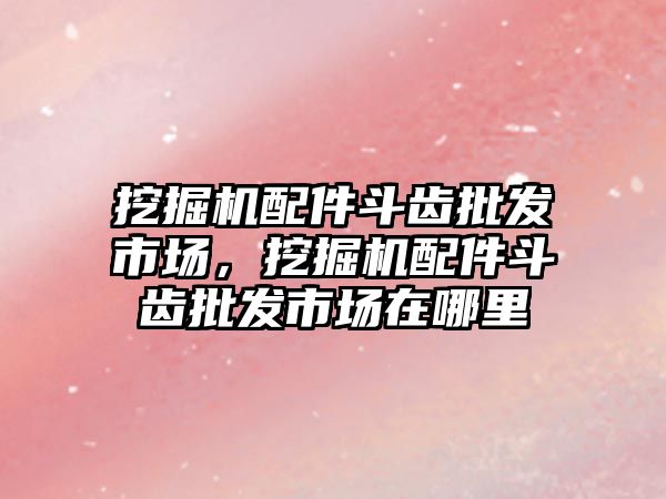 挖掘機配件斗齒批發(fā)市場，挖掘機配件斗齒批發(fā)市場在哪里