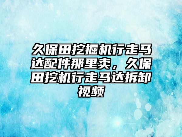 久保田挖掘機行走馬達配件那里賣，久保田挖機行走馬達拆卸視頻