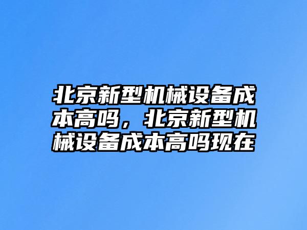 北京新型機械設(shè)備成本高嗎，北京新型機械設(shè)備成本高嗎現(xiàn)在