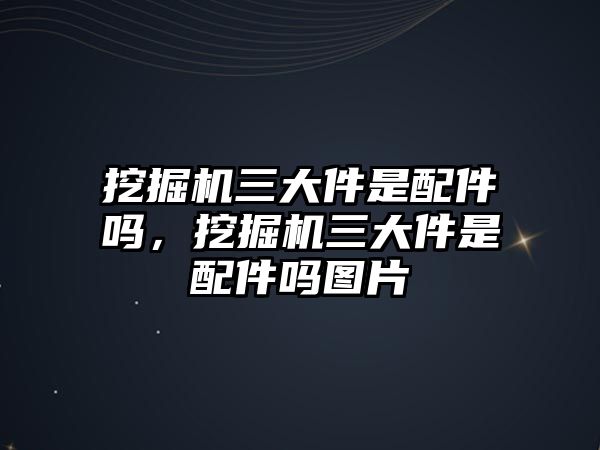 挖掘機(jī)三大件是配件嗎，挖掘機(jī)三大件是配件嗎圖片