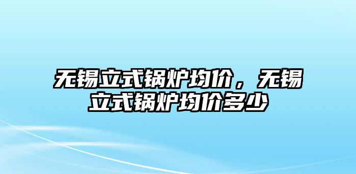 無錫立式鍋爐均價，無錫立式鍋爐均價多少