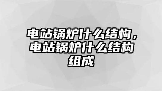 電站鍋爐什么結(jié)構(gòu)，電站鍋爐什么結(jié)構(gòu)組成