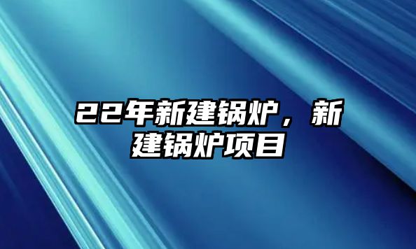 22年新建鍋爐，新建鍋爐項目