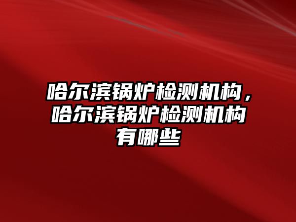 哈爾濱鍋爐檢測機構(gòu)，哈爾濱鍋爐檢測機構(gòu)有哪些