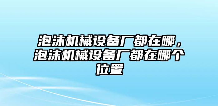 泡沫機(jī)械設(shè)備廠都在哪，泡沫機(jī)械設(shè)備廠都在哪個(gè)位置