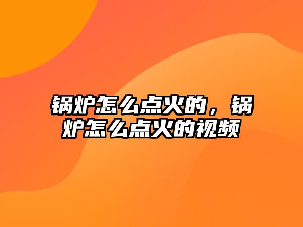 鍋爐怎么點(diǎn)火的，鍋爐怎么點(diǎn)火的視頻