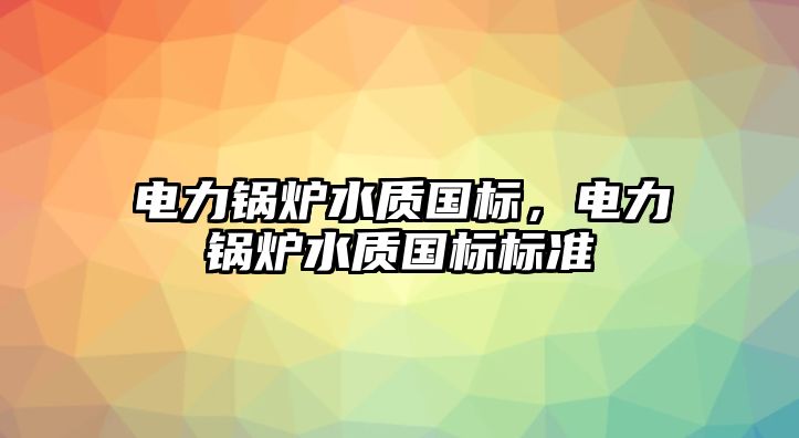 電力鍋爐水質國標，電力鍋爐水質國標標準