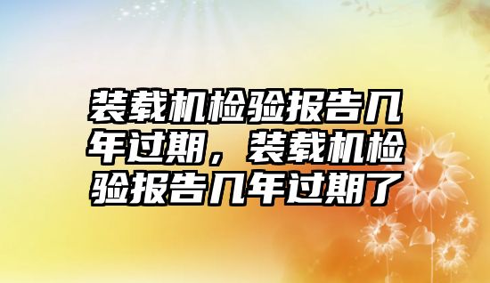 裝載機(jī)檢驗(yàn)報(bào)告幾年過(guò)期，裝載機(jī)檢驗(yàn)報(bào)告幾年過(guò)期了