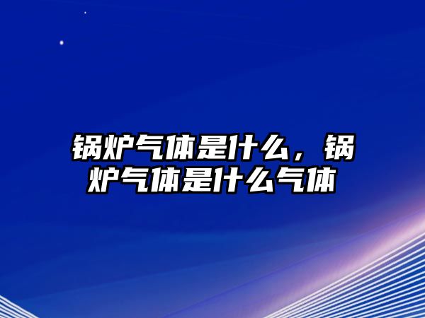 鍋爐氣體是什么，鍋爐氣體是什么氣體