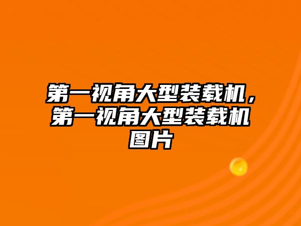 第一視角大型裝載機，第一視角大型裝載機圖片