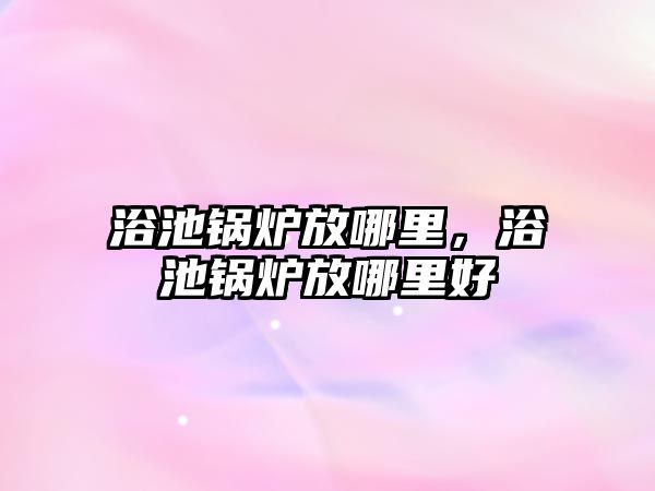 浴池鍋爐放哪里，浴池鍋爐放哪里好