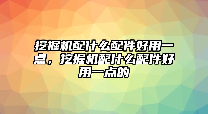 挖掘機配什么配件好用一點，挖掘機配什么配件好用一點的