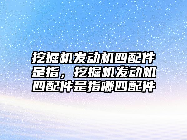 挖掘機(jī)發(fā)動(dòng)機(jī)四配件是指，挖掘機(jī)發(fā)動(dòng)機(jī)四配件是指哪四配件