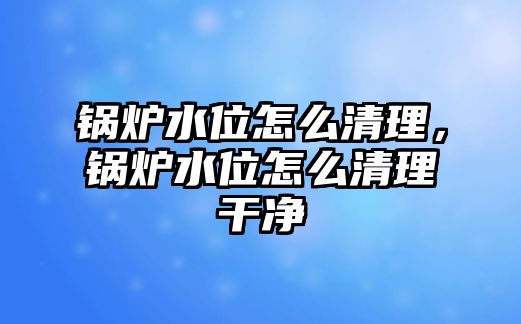 鍋爐水位怎么清理，鍋爐水位怎么清理干凈