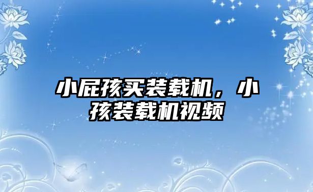 小屁孩買(mǎi)裝載機(jī)，小孩裝載機(jī)視頻