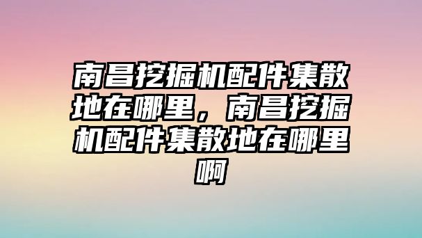 南昌挖掘機配件集散地在哪里，南昌挖掘機配件集散地在哪里啊