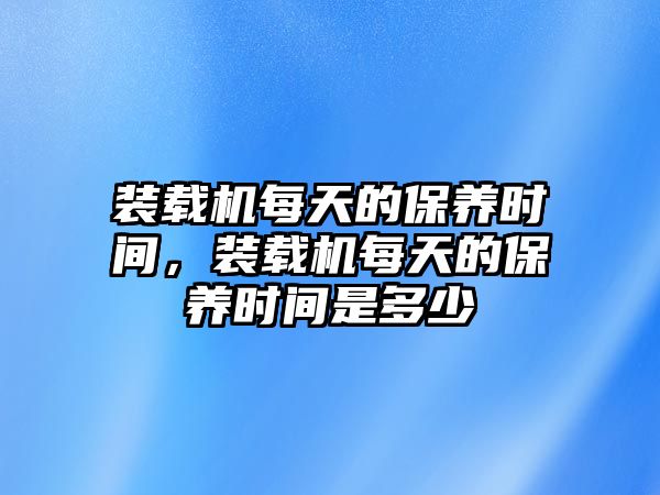 裝載機(jī)每天的保養(yǎng)時(shí)間，裝載機(jī)每天的保養(yǎng)時(shí)間是多少