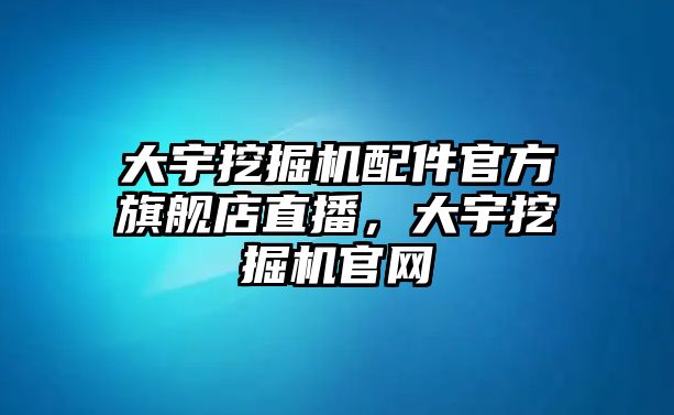 大宇挖掘機(jī)配件官方旗艦店直播，大宇挖掘機(jī)官網(wǎng)