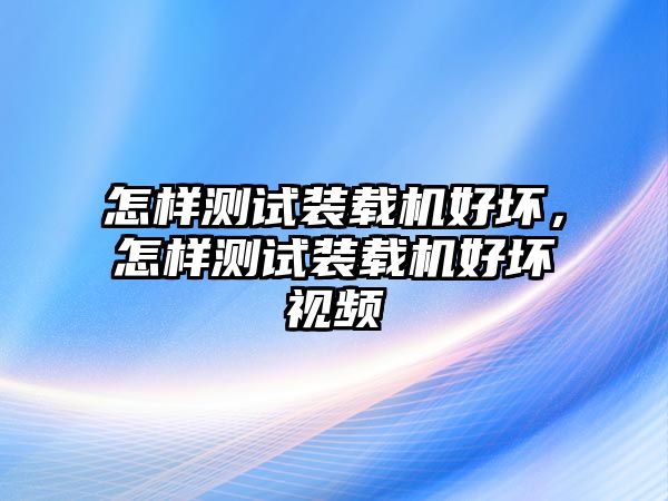 怎樣測試裝載機(jī)好壞，怎樣測試裝載機(jī)好壞視頻