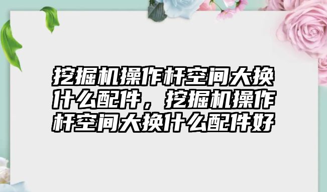 挖掘機(jī)操作桿空間大換什么配件，挖掘機(jī)操作桿空間大換什么配件好