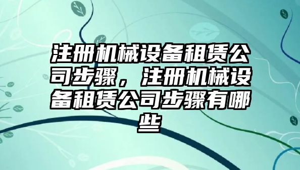 注冊機械設(shè)備租賃公司步驟，注冊機械設(shè)備租賃公司步驟有哪些