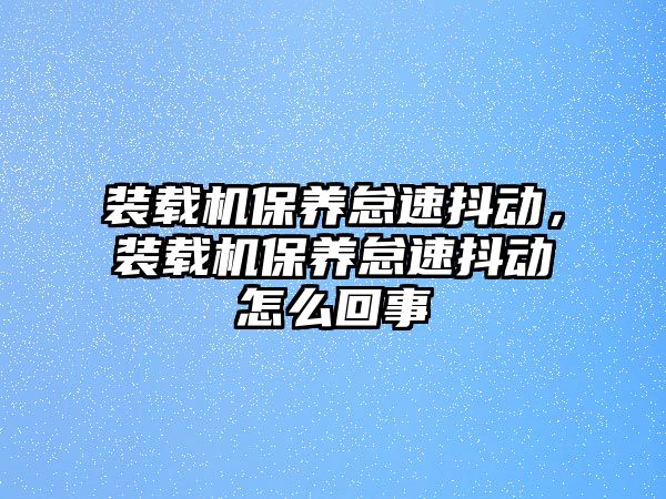 裝載機(jī)保養(yǎng)怠速抖動(dòng)，裝載機(jī)保養(yǎng)怠速抖動(dòng)怎么回事