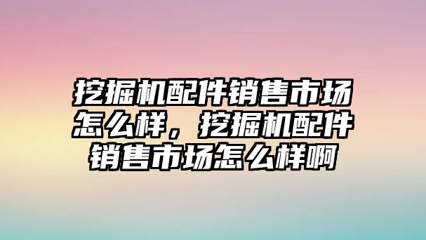 挖掘機配件銷售市場怎么樣，挖掘機配件銷售市場怎么樣啊