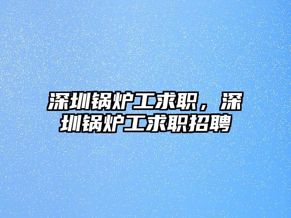 深圳鍋爐工求職，深圳鍋爐工求職招聘