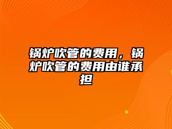 鍋爐吹管的費用，鍋爐吹管的費用由誰承擔