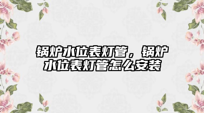 鍋爐水位表燈管，鍋爐水位表燈管怎么安裝